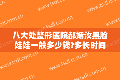 八大处整形医院郝嫣汝黑脸娃娃一般多少钱?多长时间恢复?