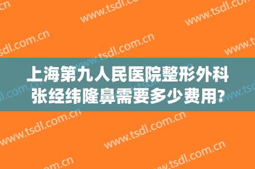 上海第九人民医院整形外科张经纬隆鼻需要多少费用?怎么样?(上海第九人民医院隆鼻多少钱)