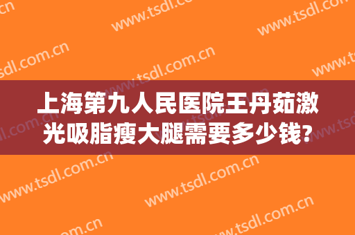 上海第九人民医院王丹茹激光吸脂瘦大腿需要多少钱?多长时间恢复?(上海九院面部抽脂专家)