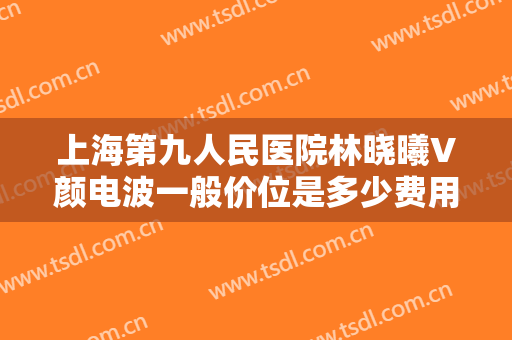 上海第九人民医院林晓曦V颜电波一般价位是多少费用?多长时间恢复?