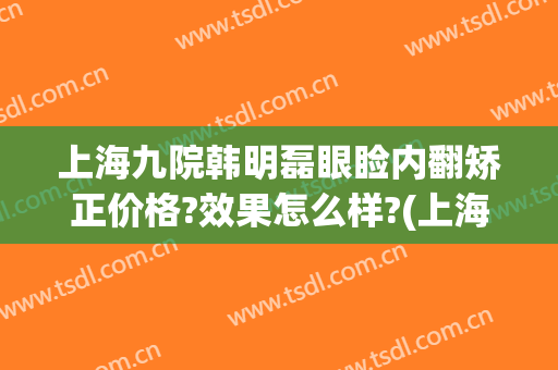 上海九院韩明磊眼睑内翻矫正价格?效果怎么样?(上海九院眼睑手术)