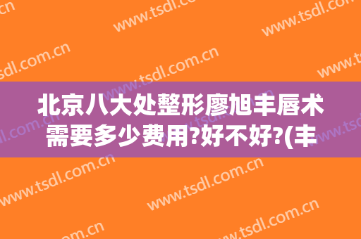 北京八大处整形廖旭丰唇术需要多少费用?好不好?(丰唇整形术要多少钱)