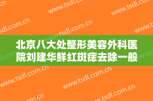 北京八大处整形美容外科医院刘建华鲜红斑痣去除一般价位是多少?可靠吗?
