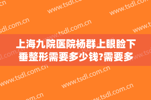 上海九院医院杨群上眼睑下垂整形需要多少钱?需要多久恢复?(上海九院整形下巴多少钱)
