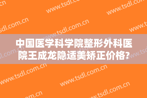 中国医学科学院整形外科医院王成龙隐适美矫正价格?好不好?