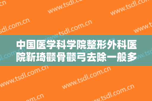 中国医学科学院整形外科医院靳琦颧骨颧弓去除一般多少钱?有哪些优势?