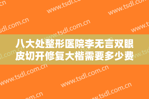 八大处整形医院李无言双眼皮切开修复大楷需要多少费用?有哪些优势?