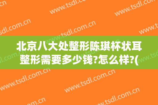 北京八大处整形陈琪杯状耳整形需要多少钱?怎么样?(杯状耳整形医院)