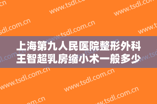 上海第九人民医院整形外科王智超乳房缩小术一般多少钱?效果怎么样?