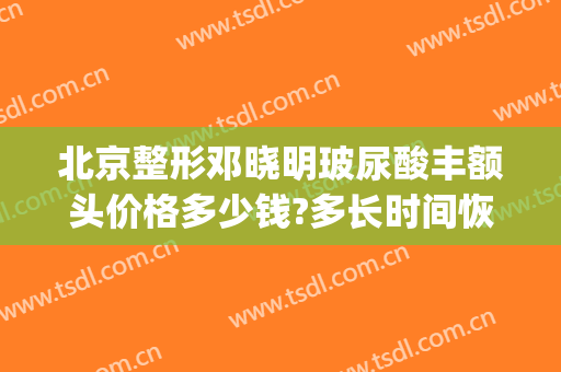 北京整形邓晓明玻尿酸丰额头价格多少钱?多长时间恢复?(玻尿酸丰额头视频)