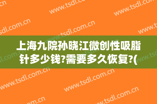上海九院孙晓江微创性吸脂针多少钱?需要多久恢复?(上海九院手臂吸脂价格)