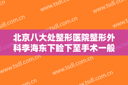 北京八大处整形医院整形外科李海东下睑下至手术一般价位是多少钱?贵不贵?