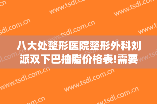 八大处整形医院整形外科刘派双下巴抽脂价格表!需要多久恢复?(八大处整形面部吸脂)