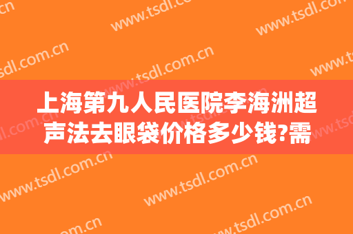 上海第九人民医院李海洲超声法去眼袋价格多少钱?需要多久恢复?(上海九院割眼袋)