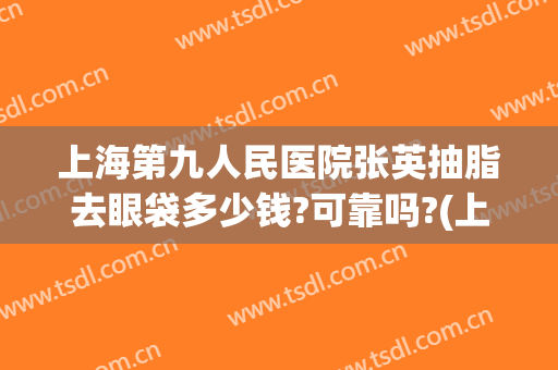 上海第九人民医院张英抽脂去眼袋多少钱?可靠吗?(上海九院张英去眼袋怎么样)