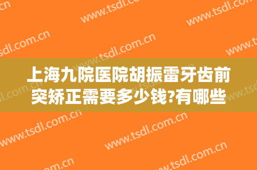 上海九院医院胡振雷牙齿前突矫正需要多少钱?有哪些优势?(上海第九医院矫正牙齿矫正多少钱)