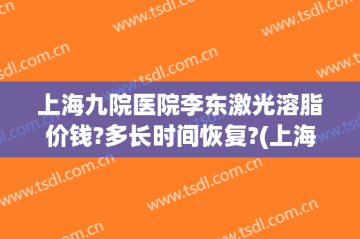 上海九院医院李东激光溶脂价钱?多长时间恢复?(上海九院去一次脂肪粒多少钱)