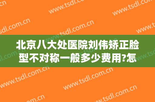 北京八大处医院刘伟矫正脸型不对称一般多少费用?怎么样?(脸不对称矫正多少钱)