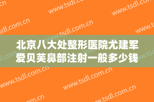 北京八大处整形医院尤建军爱贝芙鼻部注射一般多少钱?可靠吗?(爱贝芙注射隆鼻怎么样)