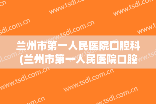 兰州市第一人民医院口腔科(兰州市第一人民医院口腔科主任)