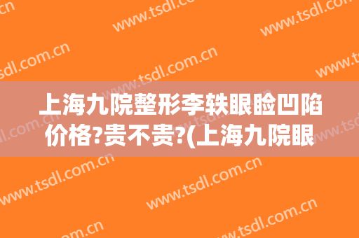 上海九院整形李轶眼睑凹陷价格?贵不贵?(上海九院眼部整形医生)