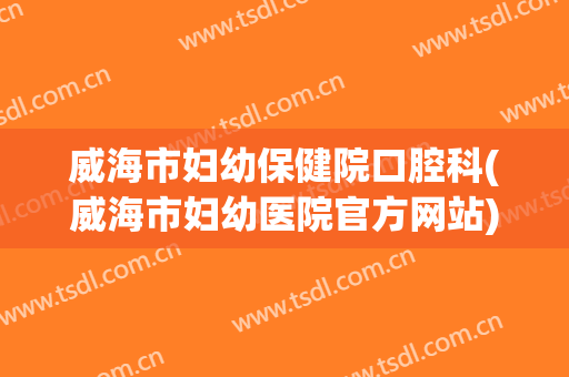 威海市妇幼保健院口腔科(威海市妇幼医院官方网站)