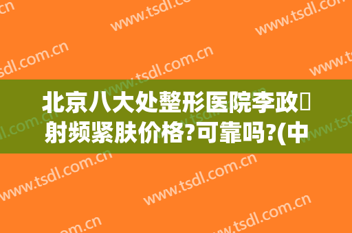 北京八大处整形医院李政垚射频紧肤价格?可靠吗?(中国整形医学院北京八大处整形医院)