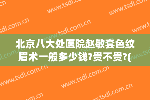 北京八大处医院赵敏套色纹眉术一般多少钱?贵不贵?(北京八大处医院赵敏套色纹眉术一般多少钱?贵不贵呀)