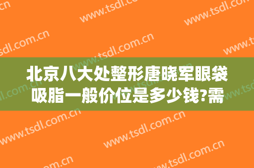 北京八大处整形唐晓军眼袋吸脂一般价位是多少钱?需要多久恢复?(北京八大处割眼袋)