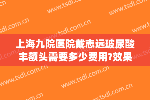 上海九院医院戴志远玻尿酸丰额头需要多少费用?效果怎么样?(上海九院玻尿酸填充怎么样)