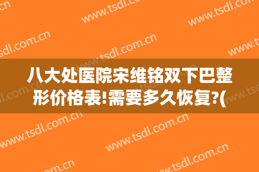 八大处医院宋维铭双下巴整形价格表!需要多久恢复?(八大处宋维铭做双眼皮怎么样)