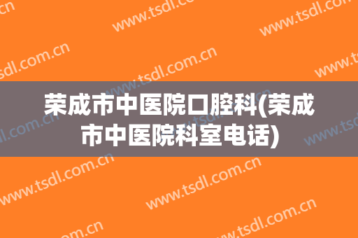 荣成市中医院口腔科(荣成市中医院科室电话)