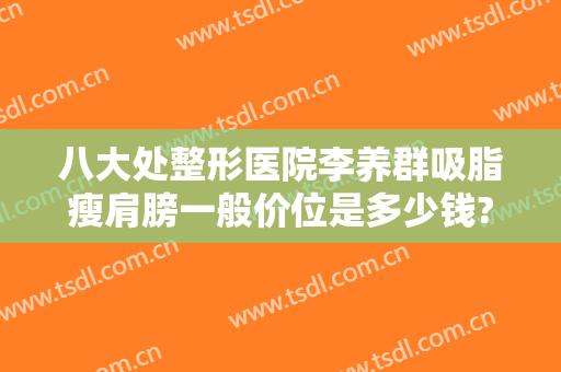 八大处整形医院李养群吸脂瘦肩膀一般价位是多少钱?可靠吗?