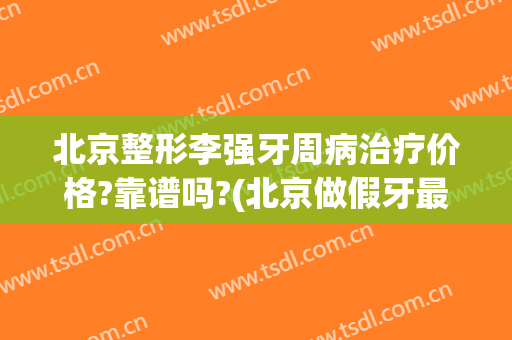北京整形李强牙周病治疗价格?靠谱吗?(北京做假牙最好的医院)
