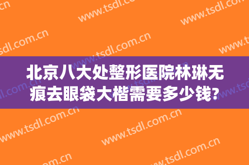 北京八大处整形医院林琳无痕去眼袋大楷需要多少钱?好不好?(北京八大处做眼袋多少钱)