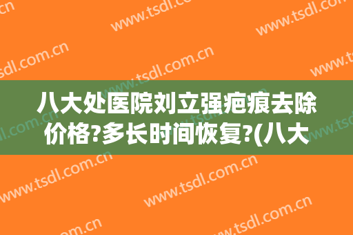 八大处医院刘立强疤痕去除价格?多长时间恢复?(八大处美容医院刘立强)
