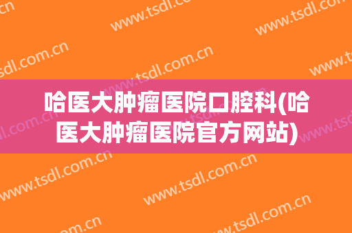 哈医大肿瘤医院口腔科(哈医大肿瘤医院官方网站)