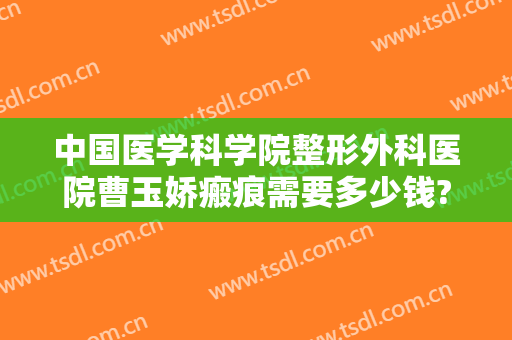 中国医学科学院整形外科医院曹玉娇瘢痕需要多少钱?有哪些优势?