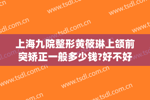上海九院整形黄筱琳上颌前突矫正一般多少钱?好不好?(上海九院下颌整形谁最好)