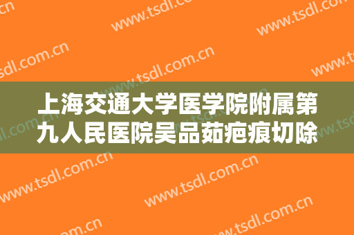 上海交通大学医学院附属第九人民医院吴品茹疤痕切除手术价钱?好不好?