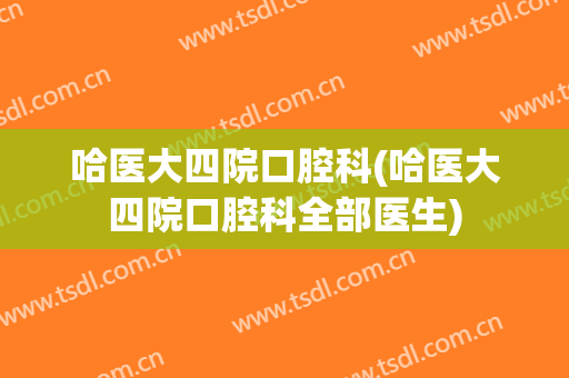 哈医大四院口腔科(哈医大四院口腔科全部医生)