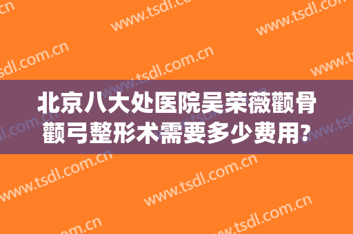北京八大处医院吴荣薇颧骨颧弓整形术需要多少费用?可靠吗?(上海九院颧骨整形手术价格)