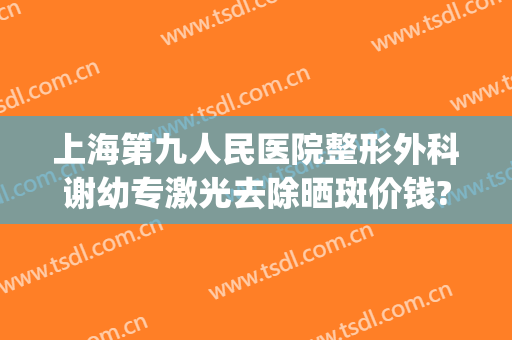 上海第九人民医院整形外科谢幼专激光去除晒斑价钱?可靠吗?(上海九院激光祛斑费用)