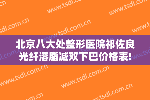北京八大处整形医院祁佐良光纤溶脂减双下巴价格表!有哪些优势?