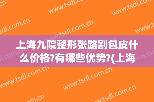 上海九院整形张路割包皮什么价格?有哪些优势?(上海九院 割包皮)