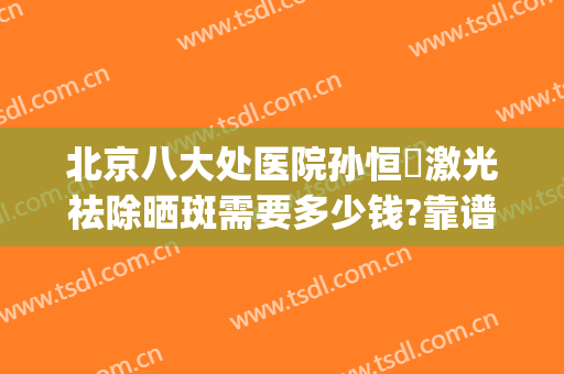 北京八大处医院孙恒赟激光祛除晒斑需要多少钱?靠谱吗?(北京八大处激光祛斑怎么样)