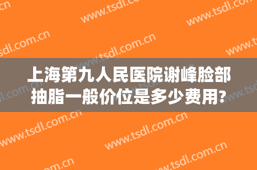 上海第九人民医院谢峰脸部抽脂一般价位是多少费用?好不好?(上海九院面部抽脂多少钱)