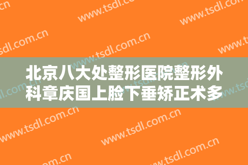 北京八大处整形医院整形外科章庆国上脸下垂矫正术多少钱?有哪些优势?