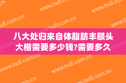 八大处归来自体脂肪丰额头大楷需要多少钱?需要多久恢复?(八大处脂肪填充多少钱)