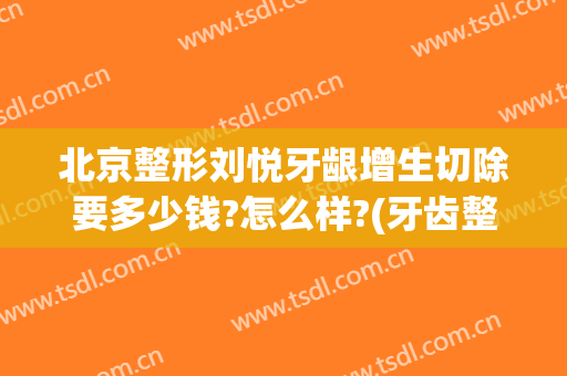 北京整形刘悦牙龈增生切除要多少钱?怎么样?(牙齿整形美容冠多少钱)